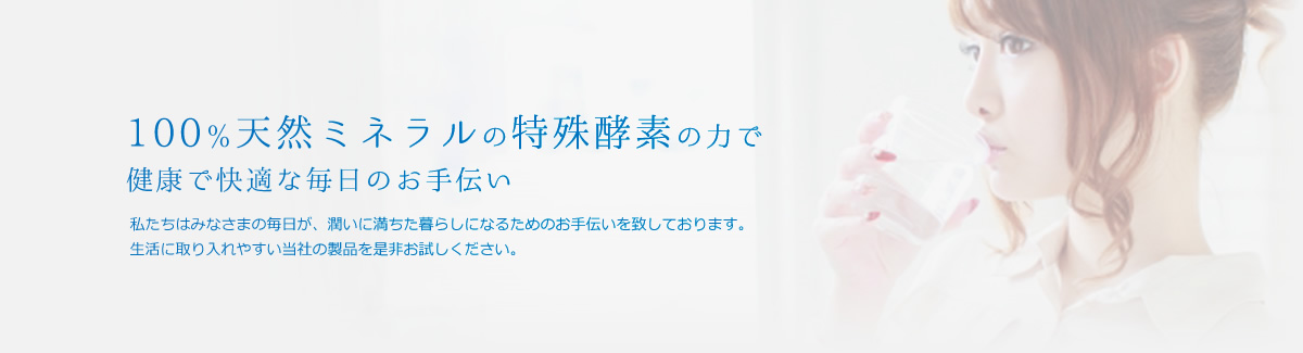 100％天然ミネラルの特殊酵素の力で健康で快適な毎日のお手伝い。私たちはみなさまの毎日が、潤いに満ちた暮らしになるためのお手伝いを致しております。生活に取り入れやすい当社の製品を是非お試しください。