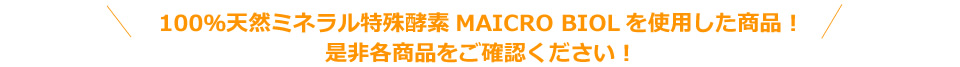 100％天然ミネラル特殊酵素MAICRO BIOLを使用した商品！是非各商品をご確認ください！