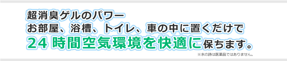 超消臭ゲルのパワー お部屋、浴槽、トイレ、車の中に置くだけで24時間空気環境を快適に保ちます。